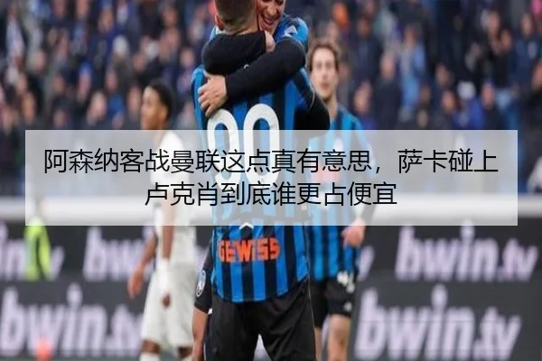 阿森纳客战曼联这点真有意思，萨卡碰上卢克肖到底谁更占便宜