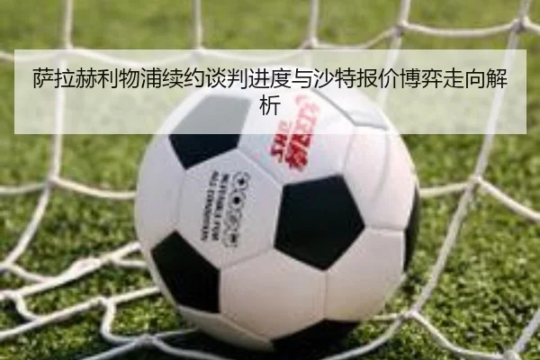 萨拉赫利物浦续约谈判进度与沙特报价博弈走向解析